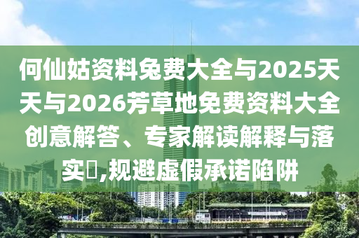 何仙姑資料兔費大全與2025天天與2026芳草地免費資料大全創意解答、專家解讀解釋與落實?,規避虛假承諾陷阱