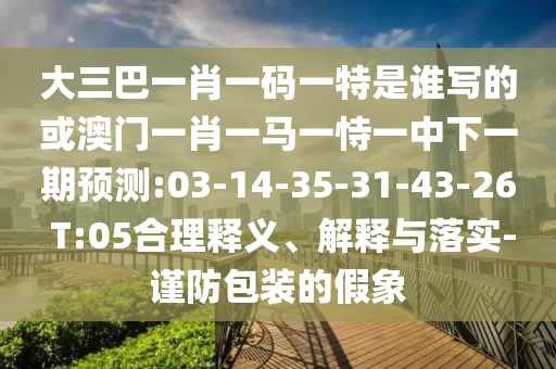 大三巴一肖一碼一特是誰寫的或澳門一肖一馬一恃一中下一期預測:03-14-35-31-43-26 T:05合理釋義、解釋與落實-謹防包裝的假象