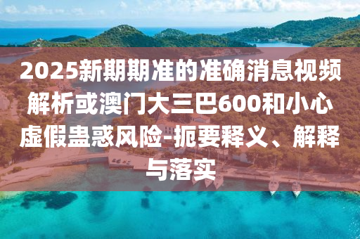 2025新期期準(zhǔn)的準(zhǔn)確消息視頻解析或澳門大三巴600和小心虛假蠱惑風(fēng)險-扼要釋義、解釋與落實(shí)