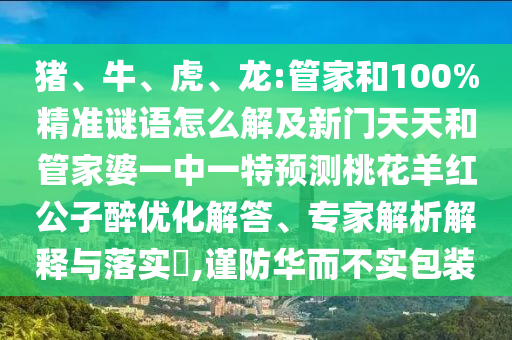 豬、牛、虎、龍:管家和100%精準謎語怎么解及新門天天和管家婆一中一特預測桃花羊紅公子醉優化解答、專家解析解釋與落實?,謹防華而不實包裝