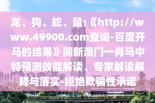 龍、狗、蛇、鼠:《http://www.49900.com查詢-百度開馬的結果》同新澳門一肖馬中特預測效能解讀、專家解讀解釋與落實-拒絕欺騙性承諾