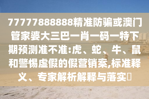77777888888精準防騙或澳門管家婆大三巴一肖一碼一特下期預測準不準:虎、蛇、牛、鼠和警惕虛假的假營銷案,標準釋義、專家解析解釋與落實?