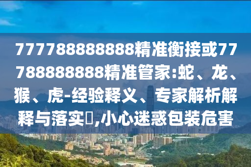 777788888888精準衡接或77788888888精準管家:蛇、龍、猴、虎-經驗釋義、專家解析解釋與落實?,小心迷惑包裝危害