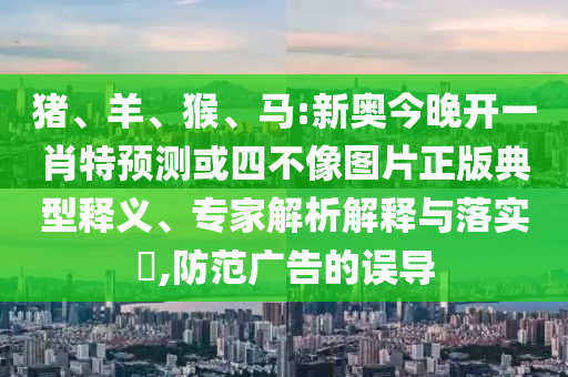 豬、羊、猴、馬:新奧今晚開一肖特預(yù)測或四不像圖片正版典型釋義、專家解析解釋與落實(shí)?,防范廣告的誤導(dǎo)