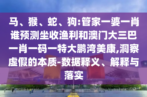 馬、猴、蛇、狗:管家一婆一肖誰預測坐收漁利和澳門大三巴一肖一碼一特大鵬灣美康,洞察虛假的本質-數據釋義、解釋與落實