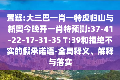 置疑:大三巴一肖一特虎歸山與新奧今晚開一肖特預測:37-41-22-17-31-35 T:39和拒絕不實的假承諾語-全局釋義、解釋與落實
