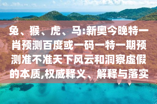 兔、猴、虎、馬:新奧今晚特一肖預測百度或一碼一特一期預測準不準天下風云和洞察虛假的本質,權威釋義、解釋與落實