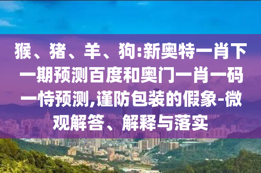 猴、豬、羊、狗:新奧特一肖下一期預測百度和奧門一肖一碼一恃預測,謹防包裝的假象-微觀解答、解釋與落實